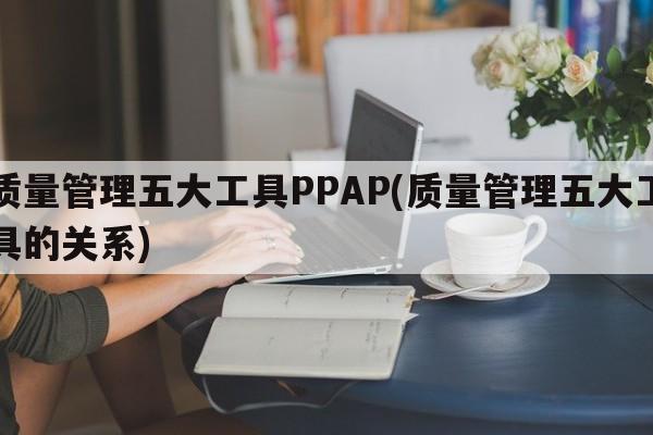 质量管理五大工具PPAP(质量管理五大工具的关系)